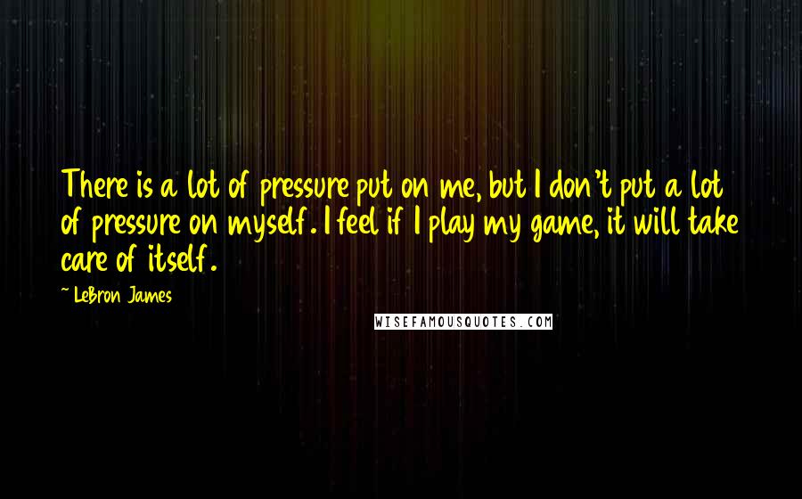 LeBron James Quotes: There is a lot of pressure put on me, but I don't put a lot of pressure on myself. I feel if I play my game, it will take care of itself.