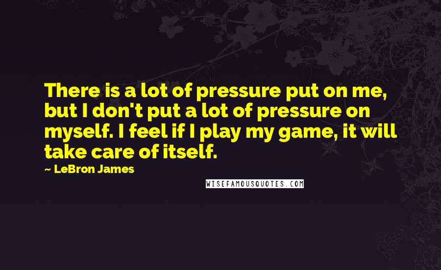 LeBron James Quotes: There is a lot of pressure put on me, but I don't put a lot of pressure on myself. I feel if I play my game, it will take care of itself.