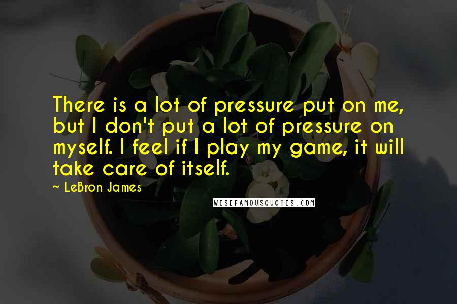 LeBron James Quotes: There is a lot of pressure put on me, but I don't put a lot of pressure on myself. I feel if I play my game, it will take care of itself.