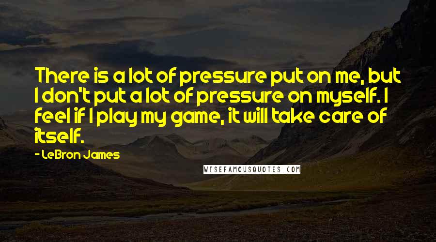 LeBron James Quotes: There is a lot of pressure put on me, but I don't put a lot of pressure on myself. I feel if I play my game, it will take care of itself.