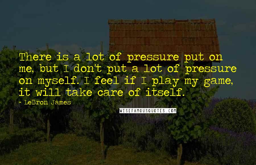 LeBron James Quotes: There is a lot of pressure put on me, but I don't put a lot of pressure on myself. I feel if I play my game, it will take care of itself.