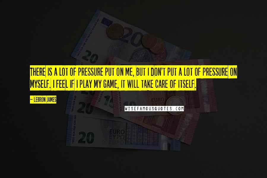 LeBron James Quotes: There is a lot of pressure put on me, but I don't put a lot of pressure on myself. I feel if I play my game, it will take care of itself.
