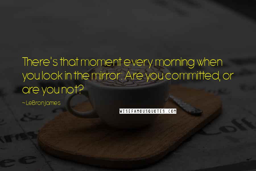 LeBron James Quotes: There's that moment every morning when you look in the mirror: Are you committed, or are you not?