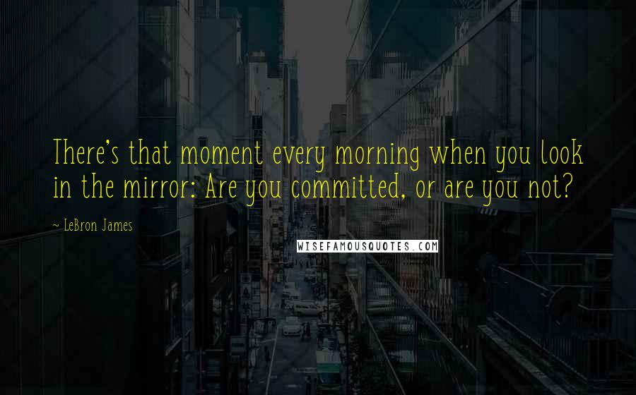 LeBron James Quotes: There's that moment every morning when you look in the mirror: Are you committed, or are you not?