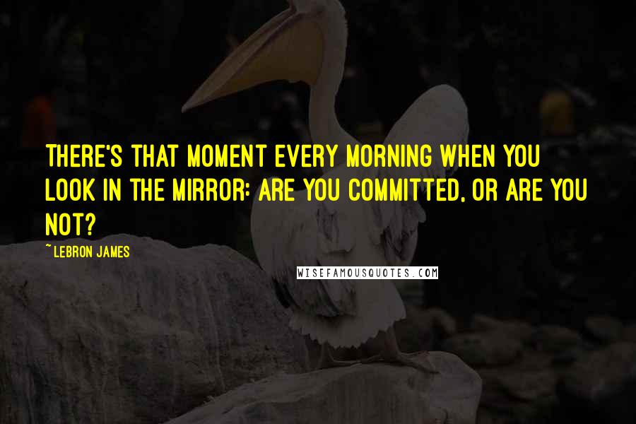 LeBron James Quotes: There's that moment every morning when you look in the mirror: Are you committed, or are you not?