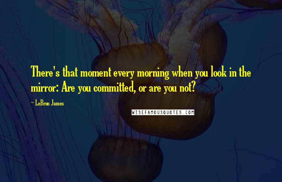 LeBron James Quotes: There's that moment every morning when you look in the mirror: Are you committed, or are you not?