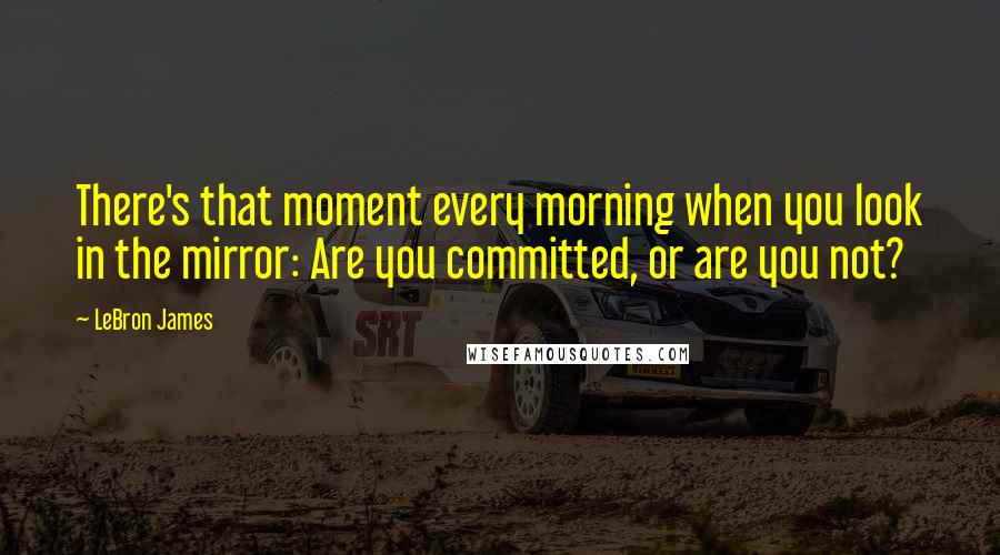 LeBron James Quotes: There's that moment every morning when you look in the mirror: Are you committed, or are you not?