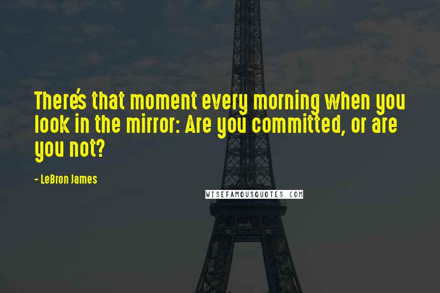 LeBron James Quotes: There's that moment every morning when you look in the mirror: Are you committed, or are you not?