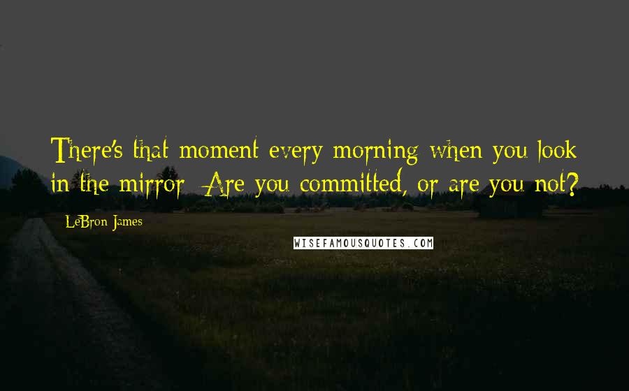 LeBron James Quotes: There's that moment every morning when you look in the mirror: Are you committed, or are you not?