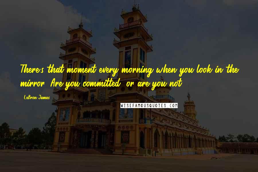 LeBron James Quotes: There's that moment every morning when you look in the mirror: Are you committed, or are you not?