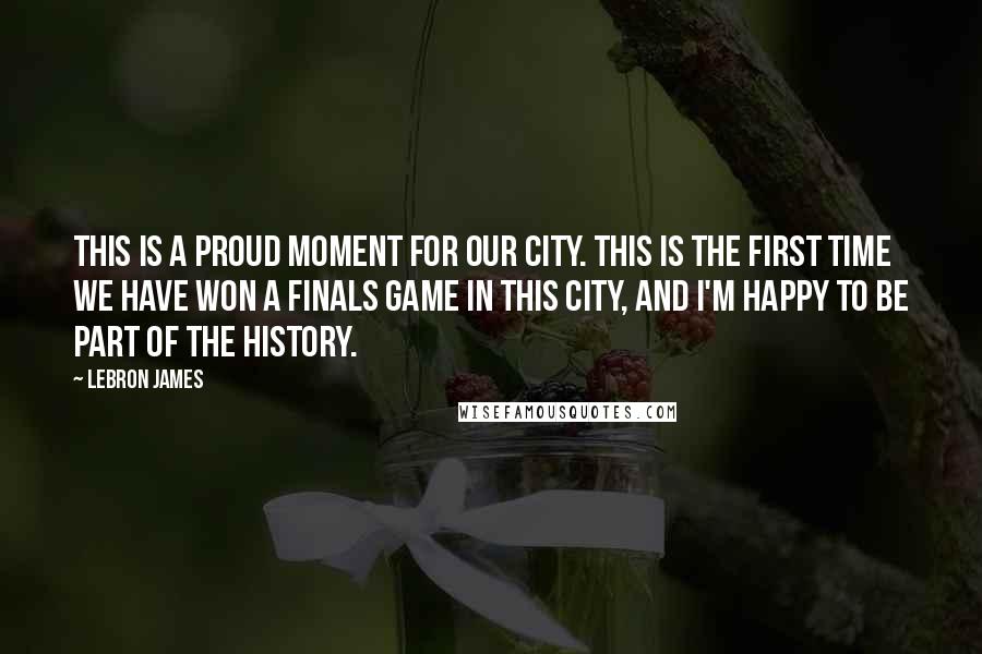 LeBron James Quotes: This is a proud moment for our city. This is the first time we have won a Finals game in this city, and I'm happy to be part of the history.