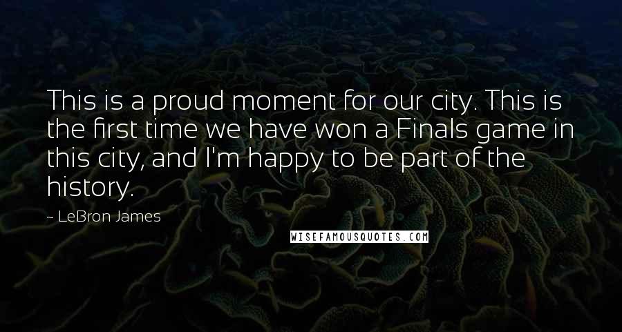 LeBron James Quotes: This is a proud moment for our city. This is the first time we have won a Finals game in this city, and I'm happy to be part of the history.