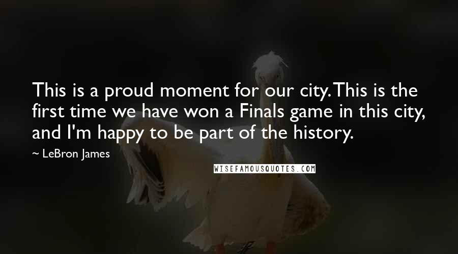 LeBron James Quotes: This is a proud moment for our city. This is the first time we have won a Finals game in this city, and I'm happy to be part of the history.