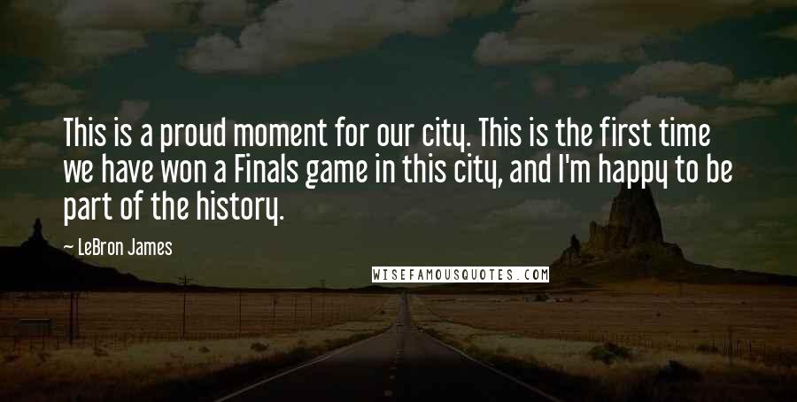 LeBron James Quotes: This is a proud moment for our city. This is the first time we have won a Finals game in this city, and I'm happy to be part of the history.