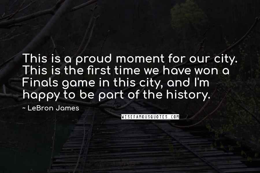 LeBron James Quotes: This is a proud moment for our city. This is the first time we have won a Finals game in this city, and I'm happy to be part of the history.