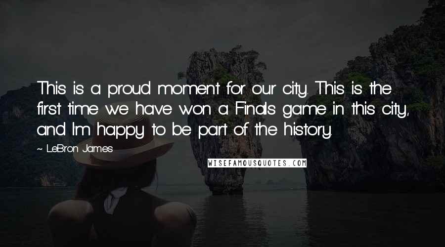 LeBron James Quotes: This is a proud moment for our city. This is the first time we have won a Finals game in this city, and I'm happy to be part of the history.