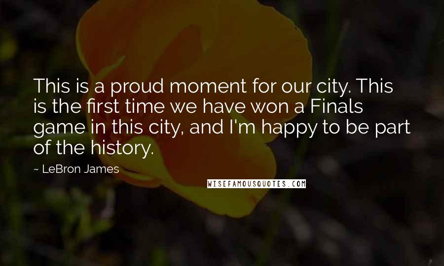 LeBron James Quotes: This is a proud moment for our city. This is the first time we have won a Finals game in this city, and I'm happy to be part of the history.