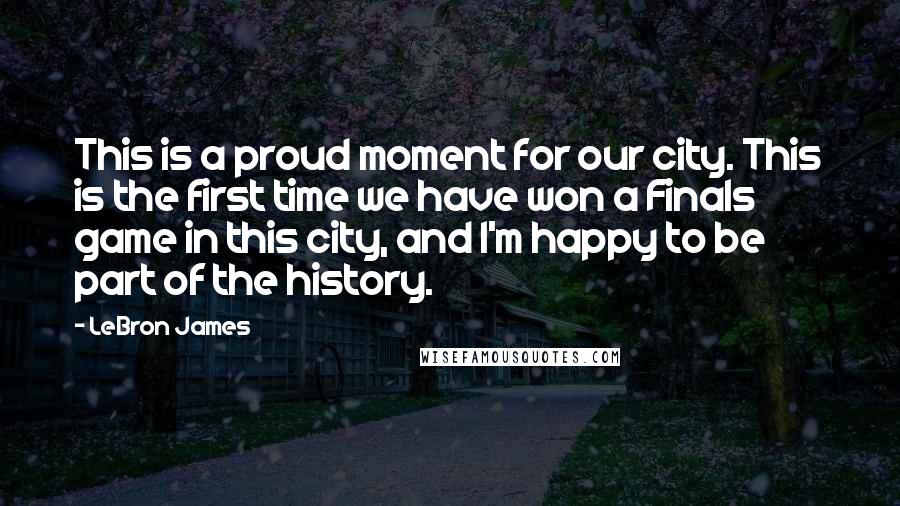 LeBron James Quotes: This is a proud moment for our city. This is the first time we have won a Finals game in this city, and I'm happy to be part of the history.