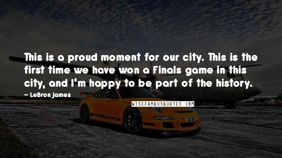 LeBron James Quotes: This is a proud moment for our city. This is the first time we have won a Finals game in this city, and I'm happy to be part of the history.