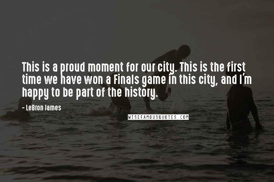 LeBron James Quotes: This is a proud moment for our city. This is the first time we have won a Finals game in this city, and I'm happy to be part of the history.