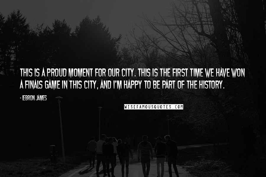 LeBron James Quotes: This is a proud moment for our city. This is the first time we have won a Finals game in this city, and I'm happy to be part of the history.