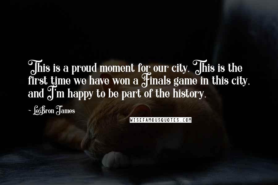 LeBron James Quotes: This is a proud moment for our city. This is the first time we have won a Finals game in this city, and I'm happy to be part of the history.