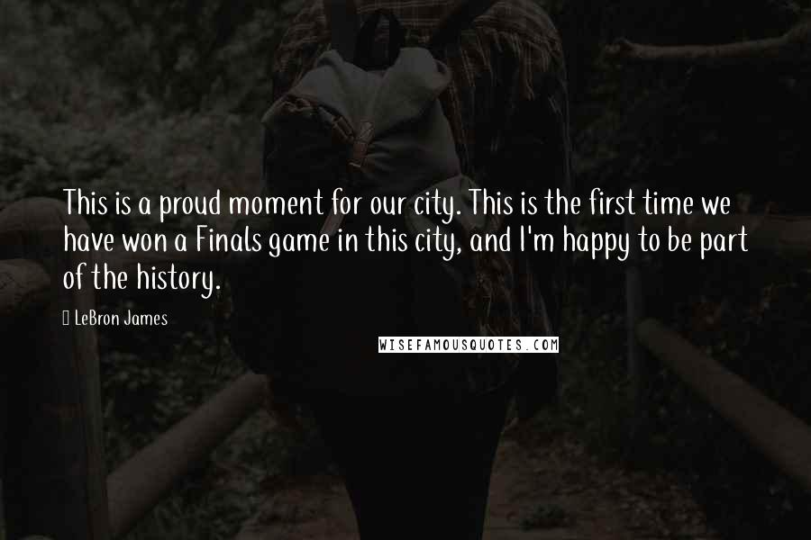 LeBron James Quotes: This is a proud moment for our city. This is the first time we have won a Finals game in this city, and I'm happy to be part of the history.