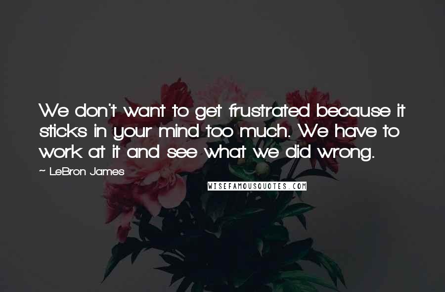 LeBron James Quotes: We don't want to get frustrated because it sticks in your mind too much. We have to work at it and see what we did wrong.