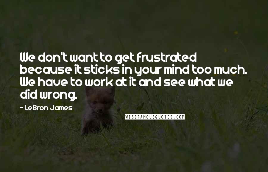 LeBron James Quotes: We don't want to get frustrated because it sticks in your mind too much. We have to work at it and see what we did wrong.