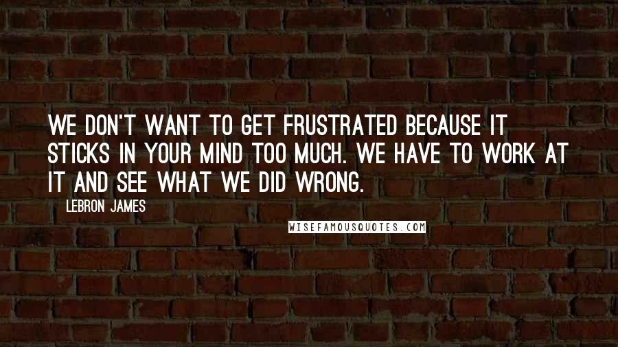 LeBron James Quotes: We don't want to get frustrated because it sticks in your mind too much. We have to work at it and see what we did wrong.