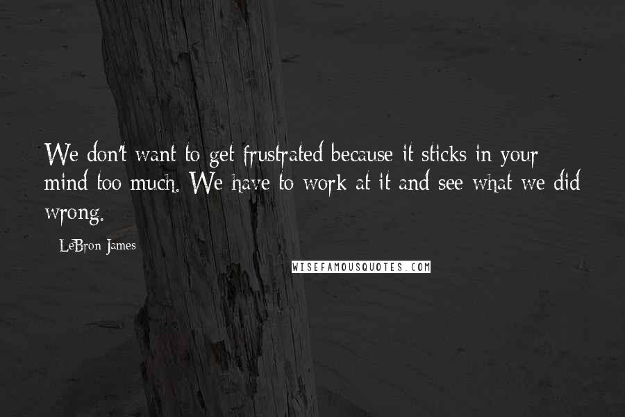 LeBron James Quotes: We don't want to get frustrated because it sticks in your mind too much. We have to work at it and see what we did wrong.