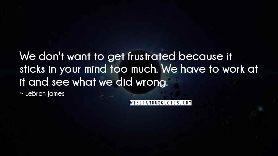 LeBron James Quotes: We don't want to get frustrated because it sticks in your mind too much. We have to work at it and see what we did wrong.