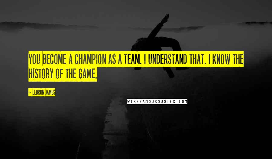 LeBron James Quotes: You become a champion as a team. I understand that. I know the history of the game.