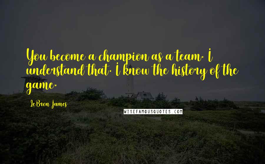 LeBron James Quotes: You become a champion as a team. I understand that. I know the history of the game.