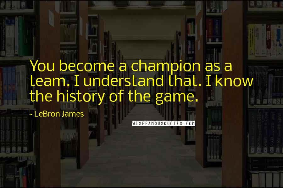 LeBron James Quotes: You become a champion as a team. I understand that. I know the history of the game.