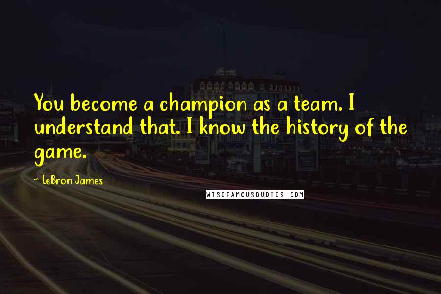 LeBron James Quotes: You become a champion as a team. I understand that. I know the history of the game.