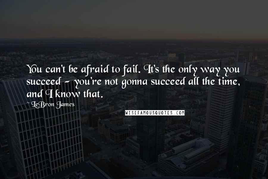 LeBron James Quotes: You can't be afraid to fail. It's the only way you succeed - you're not gonna succeed all the time, and I know that.