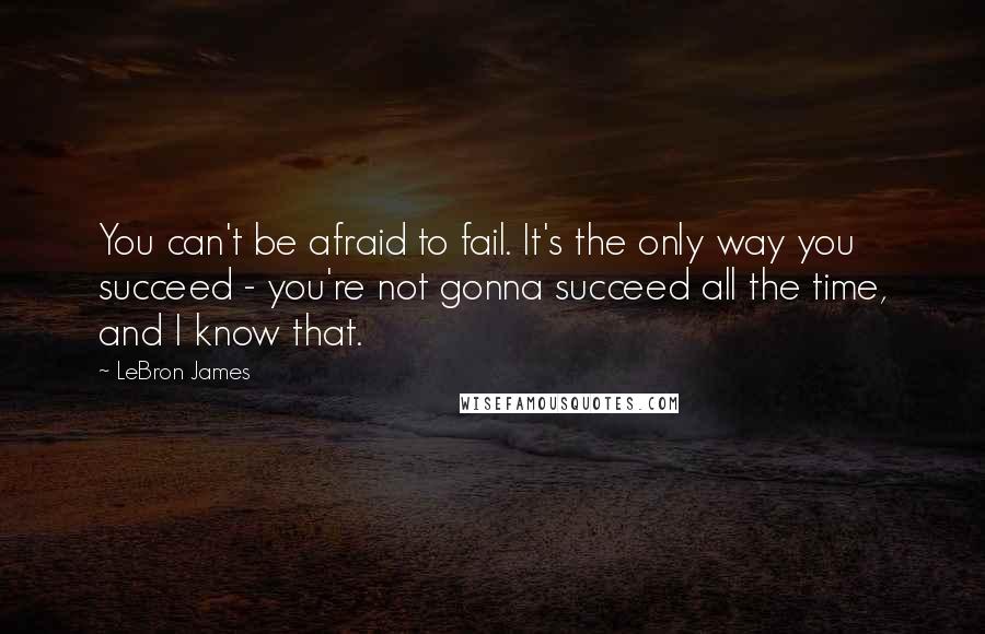 LeBron James Quotes: You can't be afraid to fail. It's the only way you succeed - you're not gonna succeed all the time, and I know that.