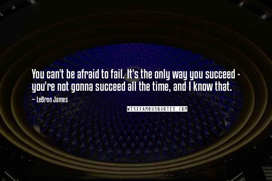 LeBron James Quotes: You can't be afraid to fail. It's the only way you succeed - you're not gonna succeed all the time, and I know that.
