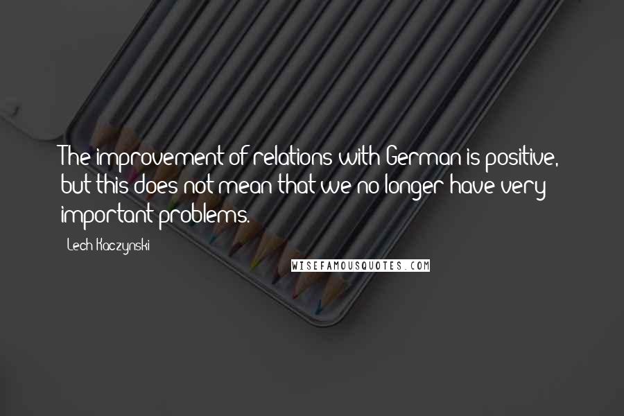 Lech Kaczynski Quotes: The improvement of relations with German is positive, but this does not mean that we no longer have very important problems.