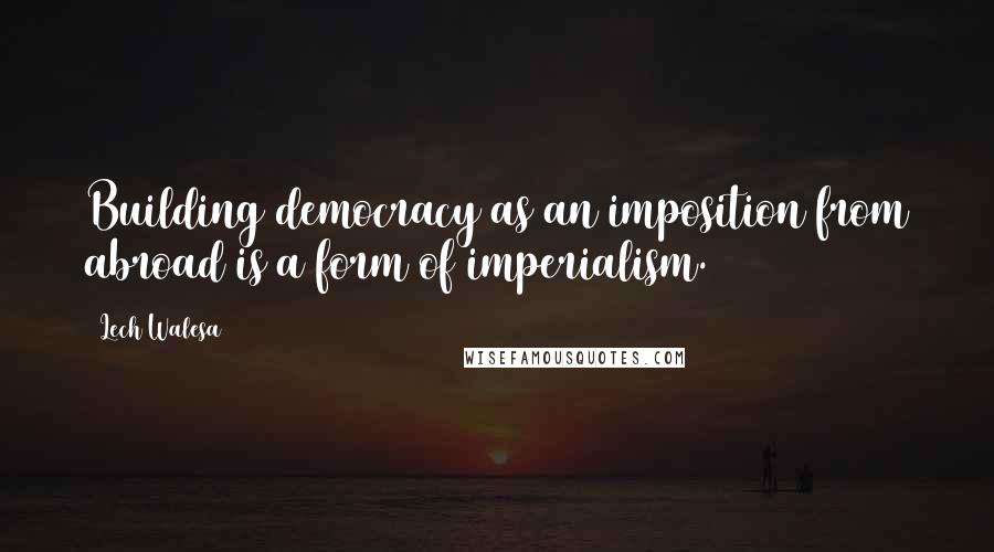Lech Walesa Quotes: Building democracy as an imposition from abroad is a form of imperialism.