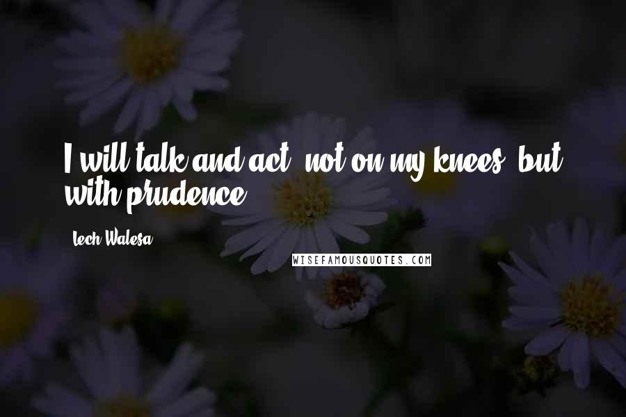 Lech Walesa Quotes: I will talk and act, not on my knees, but with prudence.