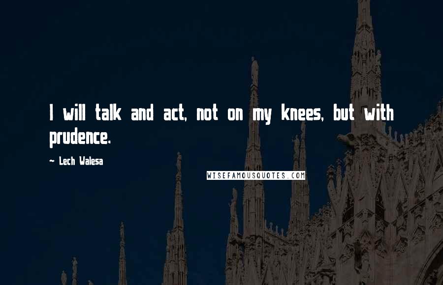 Lech Walesa Quotes: I will talk and act, not on my knees, but with prudence.