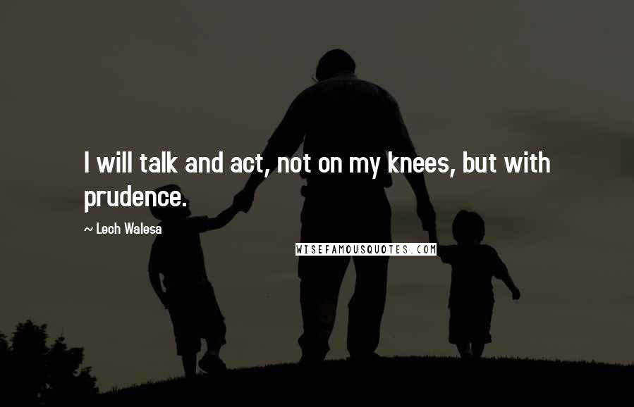 Lech Walesa Quotes: I will talk and act, not on my knees, but with prudence.