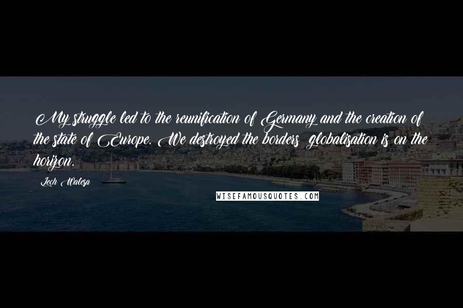 Lech Walesa Quotes: My struggle led to the reunification of Germany and the creation of the state of Europe. We destroyed the borders; globalisation is on the horizon.