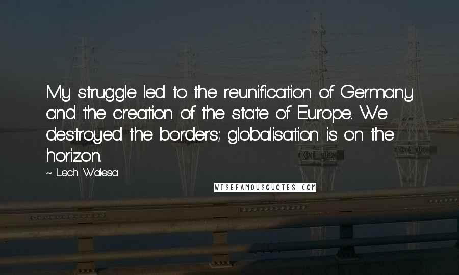 Lech Walesa Quotes: My struggle led to the reunification of Germany and the creation of the state of Europe. We destroyed the borders; globalisation is on the horizon.