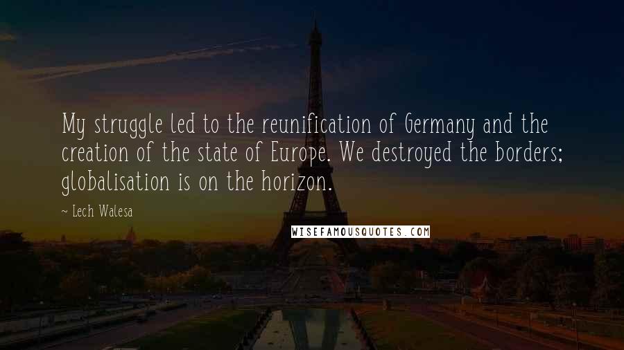 Lech Walesa Quotes: My struggle led to the reunification of Germany and the creation of the state of Europe. We destroyed the borders; globalisation is on the horizon.