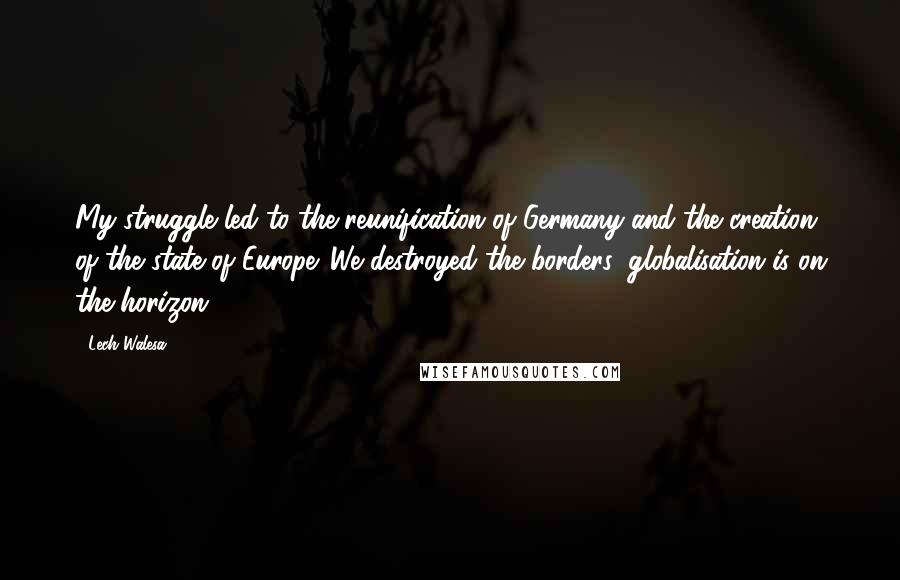 Lech Walesa Quotes: My struggle led to the reunification of Germany and the creation of the state of Europe. We destroyed the borders; globalisation is on the horizon.