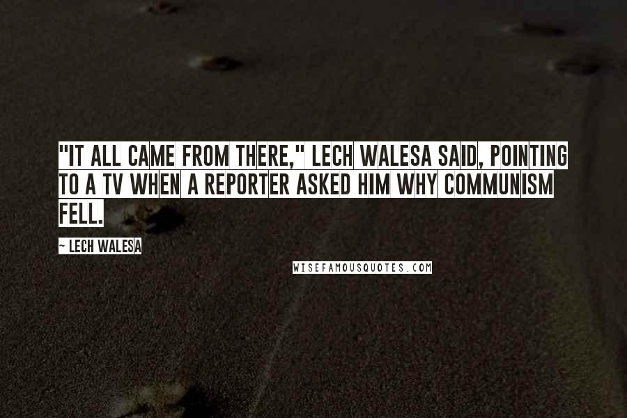 Lech Walesa Quotes: "It all came from there," Lech Walesa said, pointing to a TV when a reporter asked him why communism fell.