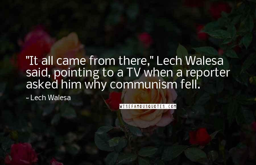 Lech Walesa Quotes: "It all came from there," Lech Walesa said, pointing to a TV when a reporter asked him why communism fell.